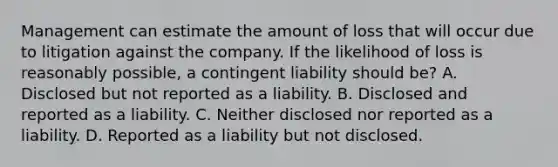 Management can estimate the amount of loss that will occur due to litigation against the company. If the likelihood of loss is reasonably possible, a contingent liability should be? A. Disclosed but not reported as a liability. B. Disclosed and reported as a liability. C. Neither disclosed nor reported as a liability. D. Reported as a liability but not disclosed.