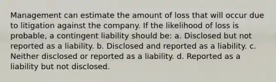 Management can estimate the amount of loss that will occur due to litigation against the company. If the likelihood of loss is probable, a contingent liability should be: a. Disclosed but not reported as a liability. b. Disclosed and reported as a liability. c. Neither disclosed or reported as a liability. d. Reported as a liability but not disclosed.