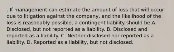 . If management can estimate the amount of loss that will occur due to litigation against the company, and the likelihood of the loss is reasonably possible, a contingent liability should be A. Disclosed, but not reported as a liability. B. Disclosed and reported as a liability. C. Neither disclosed nor reported as a liability. D. Reported as a liability, but not disclosed.