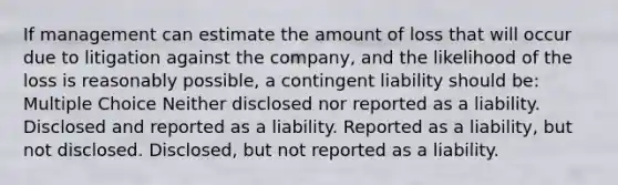 If management can estimate the amount of loss that will occur due to litigation against the company, and the likelihood of the loss is reasonably possible, a contingent liability should be: Multiple Choice Neither disclosed nor reported as a liability. Disclosed and reported as a liability. Reported as a liability, but not disclosed. Disclosed, but not reported as a liability.