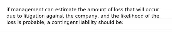 if management can estimate the amount of loss that will occur due to litigation against the company, and the likelihood of the loss is probable, a contingent liability should be: