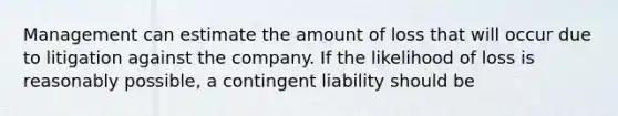 Management can estimate the amount of loss that will occur due to litigation against the company. If the likelihood of loss is reasonably possible, a contingent liability should be