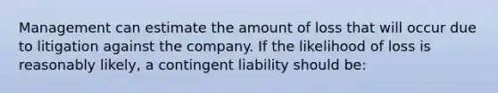 Management can estimate the amount of loss that will occur due to litigation against the company. If the likelihood of loss is reasonably likely, a contingent liability should be: