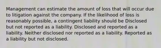 Management can estimate the amount of loss that will occur due to litigation against the company. If the likelihood of loss is reasonably possible, a contingent liability should be Disclosed but not reported as a liability. Disclosed and reported as a liability. Neither disclosed nor reported as a liability. Reported as a liability but not disclosed.