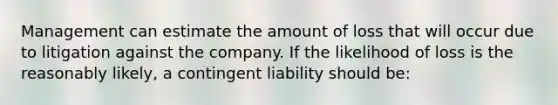 Management can estimate the amount of loss that will occur due to litigation against the company. If the likelihood of loss is the reasonably likely, a contingent liability should be: