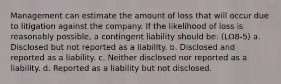 Management can estimate the amount of loss that will occur due to litigation against the company. If the likelihood of loss is reasonably possible, a contingent liability should be: (LO8-5) a. Disclosed but not reported as a liability. b. Disclosed and reported as a liability. c. Neither disclosed nor reported as a liability. d. Reported as a liability but not disclosed.