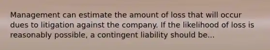 Management can estimate the amount of loss that will occur dues to litigation against the company. If the likelihood of loss is reasonably possible, a contingent liability should be...