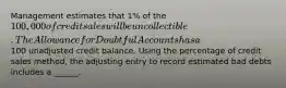 Management estimates that 1% of the 100,000 of credit sales will be uncollectible. The Allowance for Doubtful Accounts has a100 unadjusted credit balance. Using the percentage of credit sales method, the adjusting entry to record estimated bad debts includes a ______.