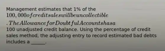 Management estimates that 1% of the 100,000 of credit sales will be uncollectible. The Allowance for Doubtful Accounts has a100 unadjusted credit balance. Using the percentage of credit sales method, the adjusting entry to record estimated bad debts includes a ______.