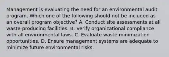 Management is evaluating the need for an environmental audit program. Which one of the following should not be included as an overall program objective? A. Conduct site assessments at all waste-producing facilities. B. Verify organizational compliance with all environmental laws. C. Evaluate waste minimization opportunities. D. Ensure management systems are adequate to minimize future environmental risks.