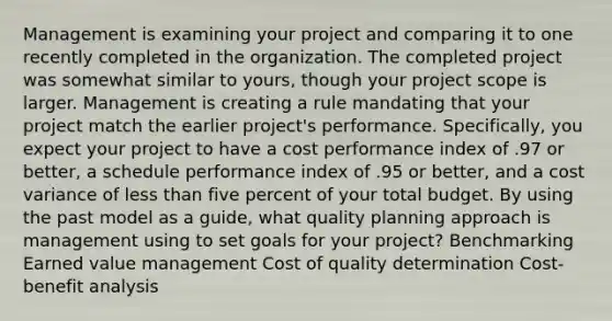 Management is examining your project and comparing it to one recently completed in the organization. The completed project was somewhat similar to yours, though your project scope is larger. Management is creating a rule mandating that your project match the earlier project's performance. Specifically, you expect your project to have a cost performance index of .97 or better, a schedule performance index of .95 or better, and a cost variance of less than five percent of your total budget. By using the past model as a guide, what quality planning approach is management using to set goals for your project? Benchmarking Earned value management Cost of quality determination Cost-benefit analysis