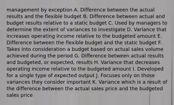 management by exception A. Difference between the actual results and the flexible budget B. Difference between actual and budget results relative to a static budget C. Used by managers to determine the extent of variances to investigate D. Variance that increases operating income relative to the budgeted amount E. Difference between the flexible budget and the static budget F. Takes into consideration a budget based on actual sales volume achieved during the period G. Difference between actual results and budgeted, or expected, results H. Variance that decreases operating income relative to the budgeted amount I. Developed for a single type of expected output J. Focuses only on those variances they consider important K. Variance which is a result of the difference between the actual sales price and the budgeted sales price