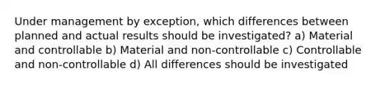 Under management by exception, which differences between planned and actual results should be investigated? a) Material and controllable b) Material and non-controllable c) Controllable and non-controllable d) All differences should be investigated