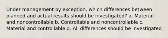 Under management by exception, which differences between planned and actual results should be investigated? a. Material and noncontrollable b. Controllable and noncontrollable c. Material and controllable d. All differences should be investigated