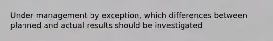 Under management by exception, which differences between planned and actual results should be investigated