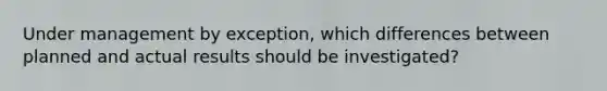 Under management by exception, which differences between planned and actual results should be investigated?