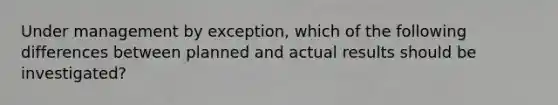 Under management by exception, which of the following differences between planned and actual results should be investigated?