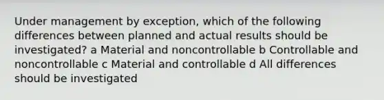 Under management by exception, which of the following differences between planned and actual results should be investigated? a Material and noncontrollable b Controllable and noncontrollable c Material and controllable d All differences should be investigated