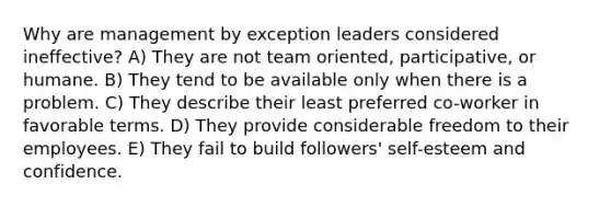 Why are management by exception leaders considered ineffective? A) They are not team oriented, participative, or humane. B) They tend to be available only when there is a problem. C) They describe their least preferred co-worker in favorable terms. D) They provide considerable freedom to their employees. E) They fail to build followers' self-esteem and confidence.