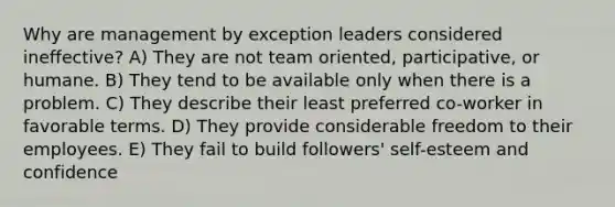 Why are management by exception leaders considered ineffective? A) They are not team oriented, participative, or humane. B) They tend to be available only when there is a problem. C) They describe their least preferred co-worker in favorable terms. D) They provide considerable freedom to their employees. E) They fail to build followers' self-esteem and confidence