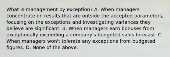 What is management by exception? A. When managers concentrate on results that are outside the accepted parameters, focusing on the exceptions and investigating variances they believe are significant. B. When managers earn bonuses from exceptionally exceeding a company's budgeted sales forecast. C. When managers won't tolerate any exceptions from budgeted figures. D. None of the above.