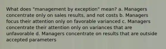 What does "management by exception" mean? a. Managers concentrate only on sales results, and not costs b. Managers focus their attention only on favorable varianced c. Managers concentrate their attention only on variances that are unfavorable d. Managers concentrate on results that are outside accepted parameters