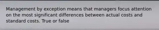 Management by exception means that managers focus attention on the most significant differences between actual costs and standard costs. True or false
