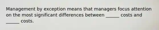 Management by exception means that managers focus attention on the most significant differences between ______ costs and ______ costs.