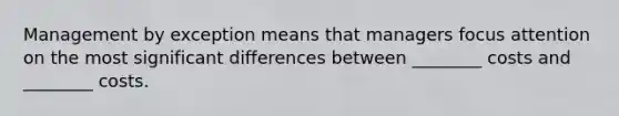 Management by exception means that managers focus attention on the most significant differences between ________ costs and ________ costs.