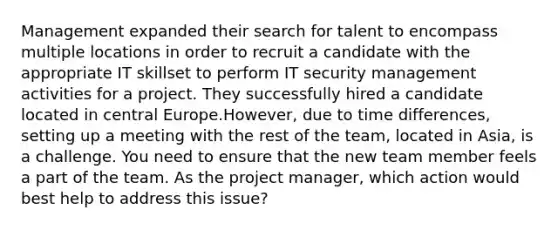 Management expanded their search for talent to encompass multiple locations in order to recruit a candidate with the appropriate IT skillset to perform IT security management activities for a project. They successfully hired a candidate located in central Europe.However, due to time differences, setting up a meeting with the rest of the team, located in Asia, is a challenge. You need to ensure that the new team member feels a part of the team. As the project manager, which action would best help to address this issue?