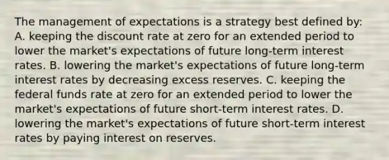 The management of expectations is a strategy best defined​ by: A. keeping the discount rate at zero for an extended period to lower the​ market's expectations of future​ long-term interest rates. B. lowering the​ market's expectations of future​ long-term interest rates by decreasing excess reserves. C. keeping the federal funds rate at zero for an extended period to lower the​ market's expectations of future​ short-term interest rates. D. lowering the​ market's expectations of future​ short-term interest rates by paying interest on reserves.