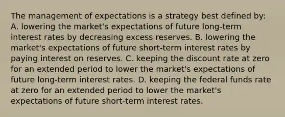 The management of expectations is a strategy best defined​ by: A. lowering the​ market's expectations of future​ long-term interest rates by decreasing excess reserves. B. lowering the​ market's expectations of future​ short-term interest rates by paying interest on reserves. C. keeping the discount rate at zero for an extended period to lower the​ market's expectations of future​ long-term interest rates. D. keeping the federal funds rate at zero for an extended period to lower the​ market's expectations of future​ short-term interest rates.