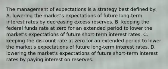 The management of expectations is a strategy best defined​ by: A. lowering the​ market's expectations of future​ long-term interest rates by decreasing excess reserves. B. keeping the federal funds rate at zero for an extended period to lower the​ market's expectations of future​ short-term interest rates. C. keeping the discount rate at zero for an extended period to lower the​ market's expectations of future​ long-term interest rates. D. lowering the​ market's expectations of future​ short-term interest rates by paying interest on reserves.