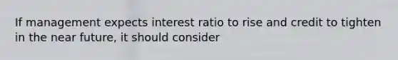 If management expects interest ratio to rise and credit to tighten in the near future, it should consider