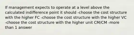 If management expects to operate at a level above the calculated indifference point it should -choose the cost structure with the higher FC -choose the cost structure with the higher VC -choose the cost structure with the higher unit CM/CM -more than 1 answer