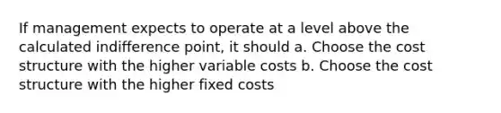 If management expects to operate at a level above the calculated indifference point, it should a. Choose the cost structure with the higher variable costs b. Choose the cost structure with the higher fixed costs