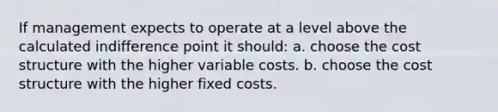 If management expects to operate at a level above the calculated indifference point it should: a. choose the cost structure with the higher variable costs. b. choose the cost structure with the higher fixed costs.