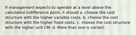 If management expects to operate at a level above the calculated indifference point, it should a. choose the cost structure with the higher variable costs. b. choose the cost structure with the higher fixed costs. c. choose the cost structure with the higher unit CM. d. More than one is correct.