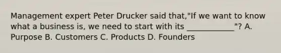 Management expert Peter Drucker said that,"If we want to know what a business is, we need to start with its ____________"? A. Purpose B. Customers C. Products D. Founders