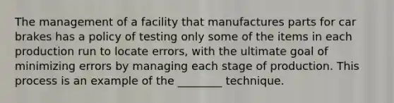 The management of a facility that manufactures parts for car brakes has a policy of testing only some of the items in each production run to locate errors, with the ultimate goal of minimizing errors by managing each stage of production. This process is an example of the ________ technique.