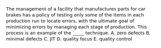 The management of a facility that manufactures parts for car brakes has a policy of testing only some of the items in each production run to locate errors, with the ultimate goal of minimizing errors by managing each stage of production. This process is an example of the _____ technique. A. zero defects B. minimal defects C. JIT D. quality focus E. quality control