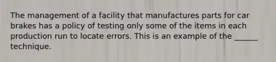 The management of a facility that manufactures parts for car brakes has a policy of testing only some of the items in each production run to locate errors. This is an example of the ______ technique.