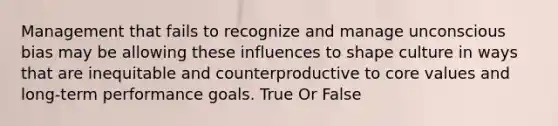 Management that fails to recognize and manage unconscious bias may be allowing these influences to shape culture in ways that are inequitable and counterproductive to core values and long-term performance goals. True Or False