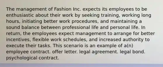 The management of Fashion Inc. expects its employees to be enthusiastic about their work by seeking training, working long hours, initiating better work procedures, and maintaining a sound balance between professional life and personal life. In return, the employees expect management to arrange for better incentives, flexible work schedules, and increased authority to execute their tasks. This scenario is an example of a(n) employee contract. offer letter. legal agreement. legal bond. psychological contract.