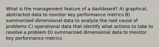 What is the management feature of a dashboard? A) graphical, abstracted data to monitor key performance metrics B) summarized dimensional data to analyze the root cause of problems C) operational data that identify what actions to take to resolve a problem D) summarized dimensional data to monitor key performance metrics