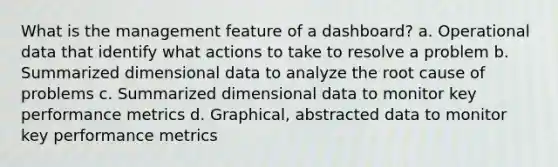 What is the management feature of a dashboard? a. Operational data that identify what actions to take to resolve a problem b. Summarized dimensional data to analyze the root cause of problems c. Summarized dimensional data to monitor key performance metrics d. Graphical, abstracted data to monitor key performance metrics