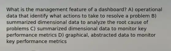 What is the management feature of a dashboard? A) <a href='https://www.questionai.com/knowledge/kabs57tvfo-operational-data' class='anchor-knowledge'>operational data</a> that identify what actions to take to resolve a problem B) summarized dimensional data to analyze the root cause of problems C) summarized dimensional data to monitor key performance metrics D) graphical, abstracted data to monitor key performance metrics