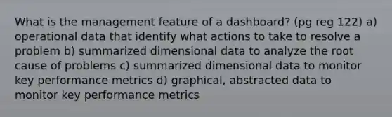 What is the management feature of a dashboard? (pg reg 122) a) operational data that identify what actions to take to resolve a problem b) summarized dimensional data to analyze the root cause of problems c) summarized dimensional data to monitor key performance metrics d) graphical, abstracted data to monitor key performance metrics