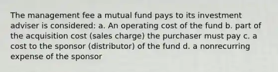 The management fee a mutual fund pays to its investment adviser is considered: a. An operating cost of the fund b. part of the acquisition cost (sales charge) the purchaser must pay c. a cost to the sponsor (distributor) of the fund d. a nonrecurring expense of the sponsor