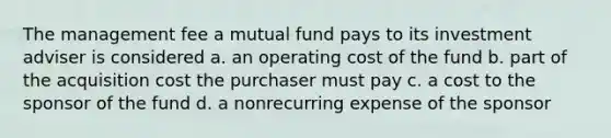 The management fee a mutual fund pays to its investment adviser is considered a. an operating cost of the fund b. part of the acquisition cost the purchaser must pay c. a cost to the sponsor of the fund d. a nonrecurring expense of the sponsor